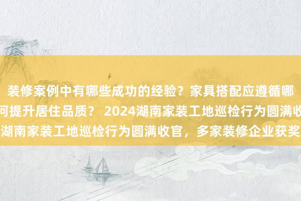 装修案例中有哪些成功的经验？家具搭配应遵循哪些原则？生活美学如何提升居住品质？ 2024湖南家装工地巡检行为圆满收官，多家装修企业获奖