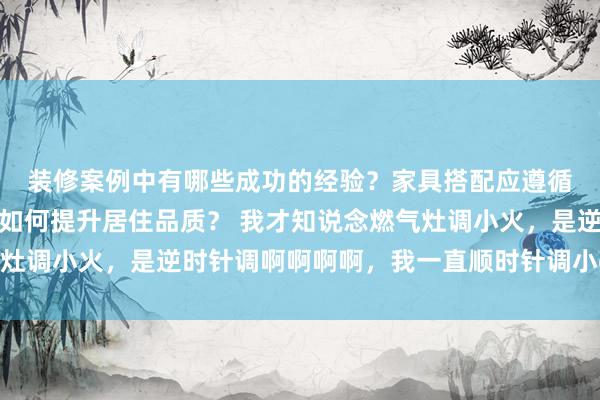 装修案例中有哪些成功的经验？家具搭配应遵循哪些原则？生活美学如何提升居住品质？ 我才知说念燃气灶调小火，是逆时针调啊啊啊啊，我一直顺时针调小😧 ​​