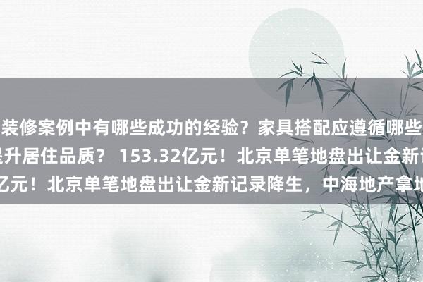 装修案例中有哪些成功的经验？家具搭配应遵循哪些原则？生活美学如何提升居住品质？ 153.32亿元！北京单笔地盘出让金新记录降生，中海地产拿地