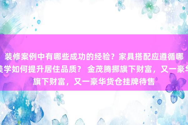 装修案例中有哪些成功的经验？家具搭配应遵循哪些原则？生活美学如何提升居住品质？ 金茂腾挪旗下财富，又一豪华货仓挂牌待售