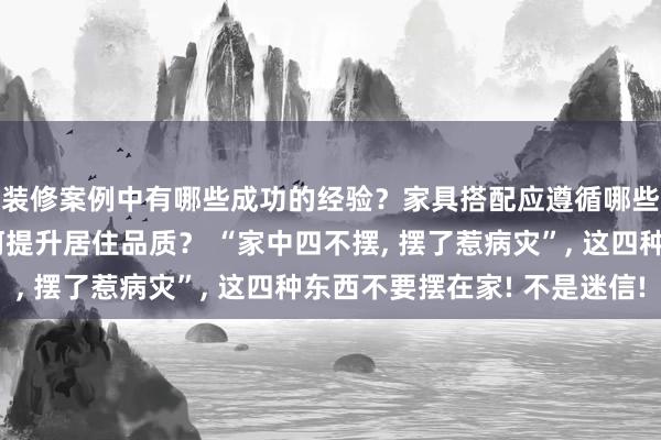 装修案例中有哪些成功的经验？家具搭配应遵循哪些原则？生活美学如何提升居住品质？ “家中四不摆, 摆了惹病灾”, 这四种东西不要摆在家! 不是迷信!