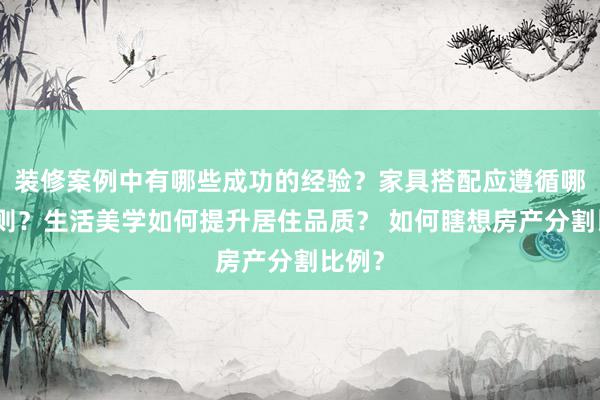 装修案例中有哪些成功的经验？家具搭配应遵循哪些原则？生活美学如何提升居住品质？ 如何瞎想房产分割比例？