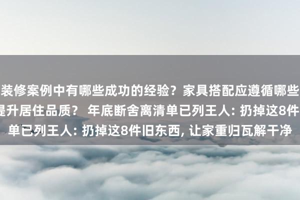 装修案例中有哪些成功的经验？家具搭配应遵循哪些原则？生活美学如何提升居住品质？ 年底断舍离清单已列王人: 扔掉这8件旧东西, 让家重归瓦解干净