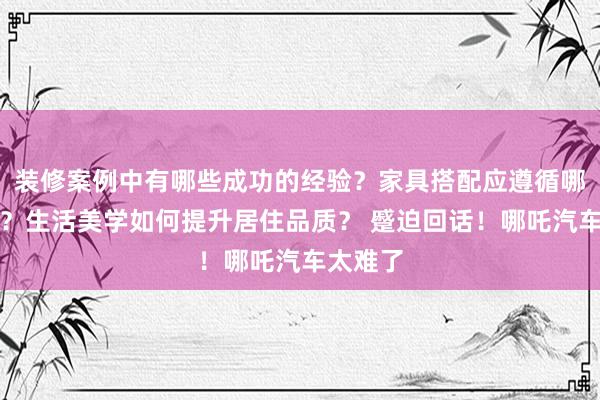 装修案例中有哪些成功的经验？家具搭配应遵循哪些原则？生活美学如何提升居住品质？ 蹙迫回话！哪吒汽车太难了