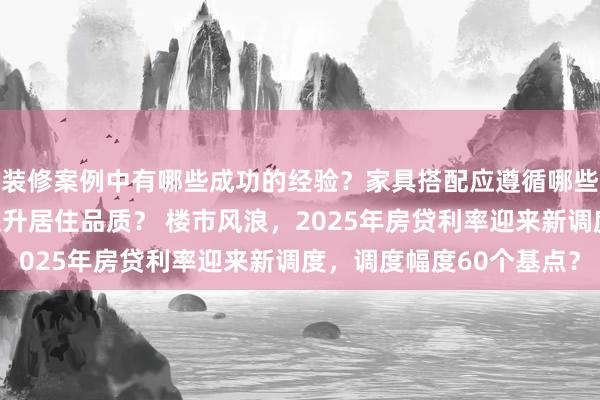 装修案例中有哪些成功的经验？家具搭配应遵循哪些原则？生活美学如何提升居住品质？ 楼市风浪，2025年房贷利率迎来新调度，调度幅度60个基点？