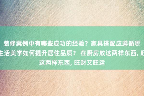 装修案例中有哪些成功的经验？家具搭配应遵循哪些原则？生活美学如何提升居住品质？ 在厨房放这两样东西, 旺财又旺运