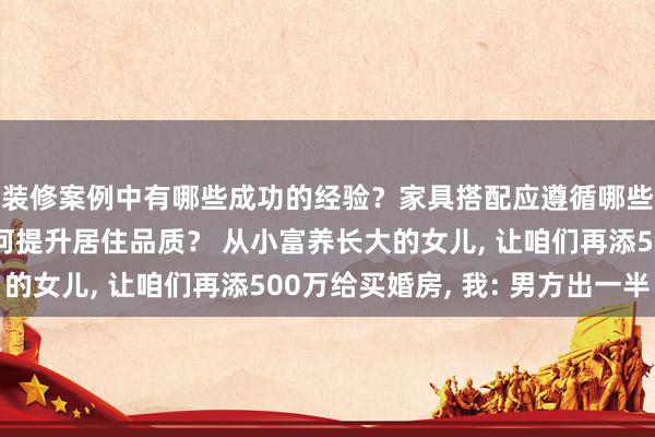 装修案例中有哪些成功的经验？家具搭配应遵循哪些原则？生活美学如何提升居住品质？ 从小富养长大的女儿, 让咱们再添500万给买婚房, 我: 男方出一半