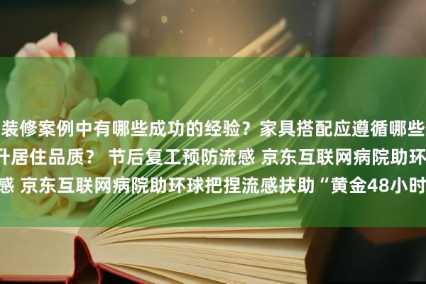 装修案例中有哪些成功的经验？家具搭配应遵循哪些原则？生活美学如何提升居住品质？ 节后复工预防流感 京东互联网病院助环球把捏流感扶助“黄金48小时”！