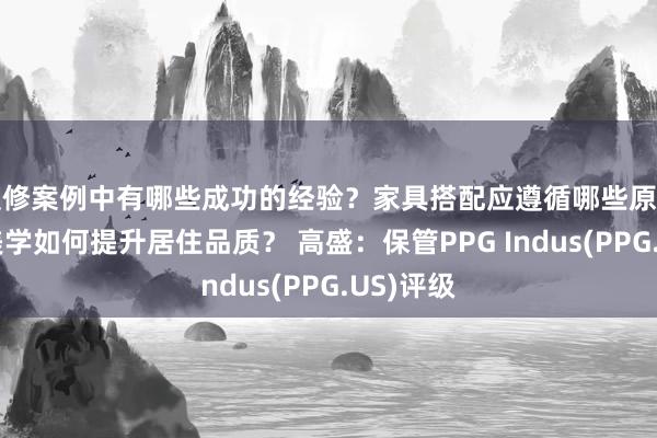 装修案例中有哪些成功的经验？家具搭配应遵循哪些原则？生活美学如何提升居住品质？ 高盛：保管PPG Indus(PPG.US)评级