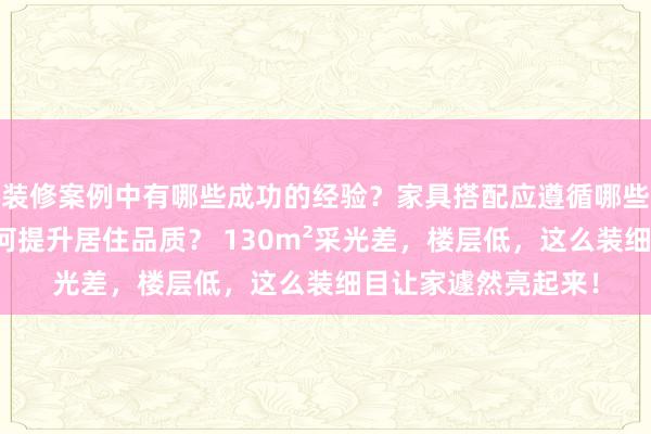 装修案例中有哪些成功的经验？家具搭配应遵循哪些原则？生活美学如何提升居住品质？ 130m²采光差，楼层低，这么装细目让家遽然亮起来！