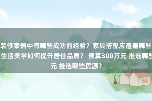 装修案例中有哪些成功的经验？家具搭配应遵循哪些原则？生活美学如何提升居住品质？ 预算300万元 推选哪些房源？