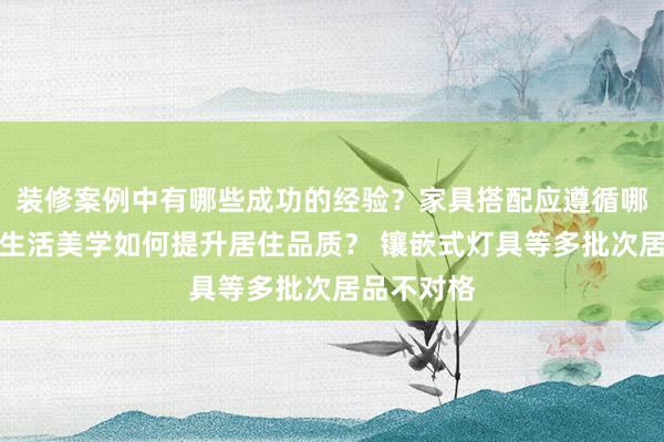 装修案例中有哪些成功的经验？家具搭配应遵循哪些原则？生活美学如何提升居住品质？ 镶嵌式灯具等多批次居品不对格