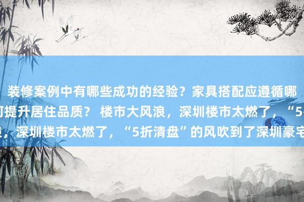 装修案例中有哪些成功的经验？家具搭配应遵循哪些原则？生活美学如何提升居住品质？ 楼市大风浪，深圳楼市太燃了，“5折清盘”的风吹到了深圳豪宅？