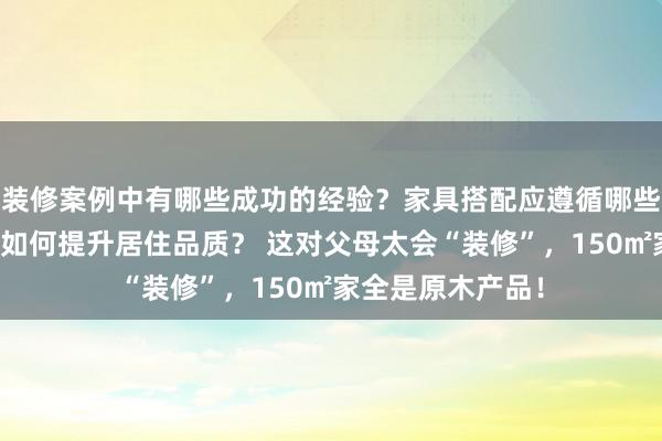 装修案例中有哪些成功的经验？家具搭配应遵循哪些原则？生活美学如何提升居住品质？ 这对父母太会“装修”，150㎡家全是原木产品！