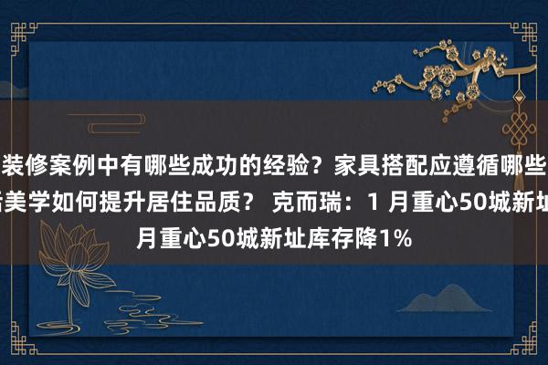 装修案例中有哪些成功的经验？家具搭配应遵循哪些原则？生活美学如何提升居住品质？ 克而瑞：1 月重心50城新址库存降1%