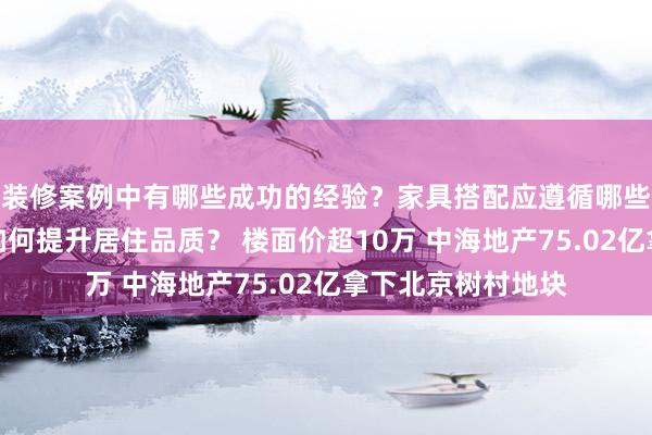 装修案例中有哪些成功的经验？家具搭配应遵循哪些原则？生活美学如何提升居住品质？ 楼面价超10万 中海地产75.02亿拿下北京树村地块