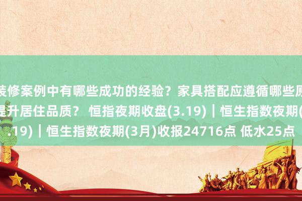 装修案例中有哪些成功的经验？家具搭配应遵循哪些原则？生活美学如何提升居住品质？ 恒指夜期收盘(3.19)︱恒生指数夜期(3月)收报24716点 低水25点